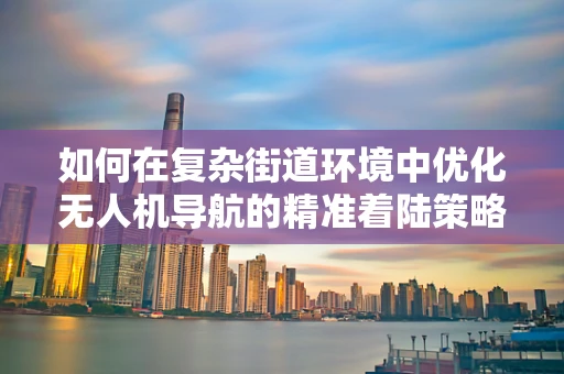 如何在复杂街道环境中优化无人机导航的精准着陆策略？