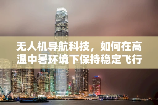 无人机导航科技，如何在高温中暑环境下保持稳定飞行？