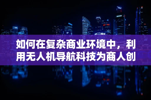 如何在复杂商业环境中，利用无人机导航科技为商人创造竞争优势？