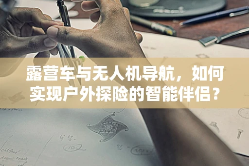 露营车与无人机导航，如何实现户外探险的智能伴侣？