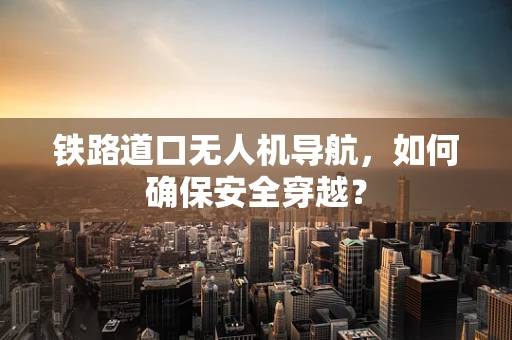 铁路道口无人机导航，如何确保安全穿越？