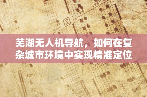 芜湖无人机导航，如何在复杂城市环境中实现精准定位？