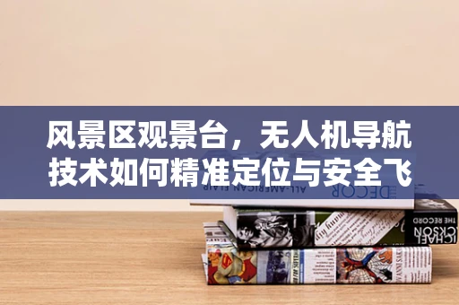 风景区观景台，无人机导航技术如何精准定位与安全飞行？