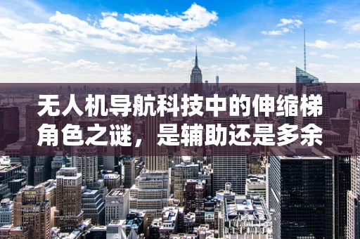 无人机导航科技中的伸缩梯角色之谜，是辅助还是多余？