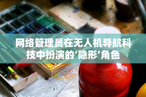 网络管理员在无人机导航科技中扮演的‘隐形’角色