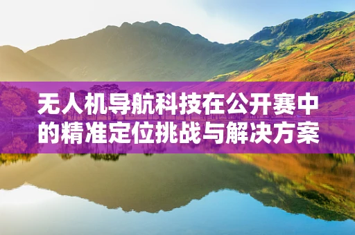 无人机导航科技在公开赛中的精准定位挑战与解决方案
