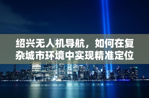 绍兴无人机导航，如何在复杂城市环境中实现精准定位？