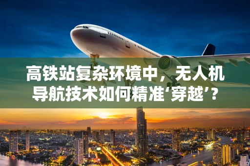 高铁站复杂环境中，无人机导航技术如何精准‘穿越’？