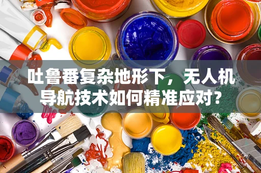 吐鲁番复杂地形下，无人机导航技术如何精准应对？