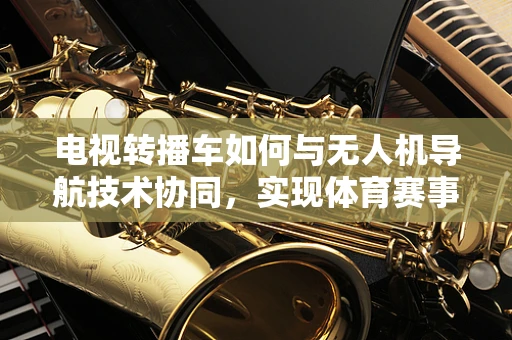 电视转播车如何与无人机导航技术协同，实现体育赛事的即时高清传输？