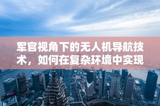 军官视角下的无人机导航技术，如何在复杂环境中实现精准定位？