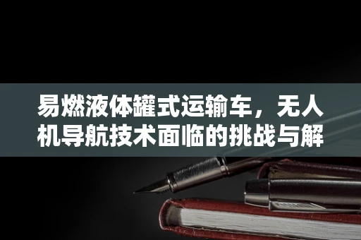 易燃液体罐式运输车，无人机导航技术面临的挑战与解决方案