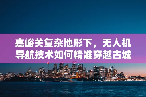 嘉峪关复杂地形下，无人机导航技术如何精准穿越古城？