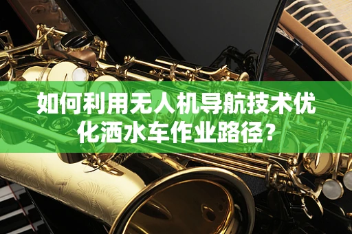 如何利用无人机导航技术优化洒水车作业路径？