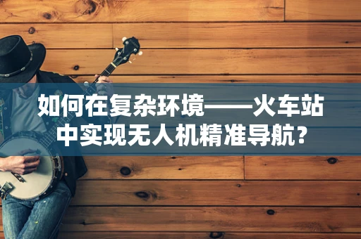 如何在复杂环境——火车站中实现无人机精准导航？
