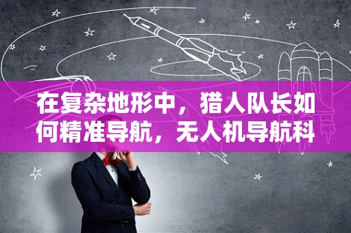 在复杂地形中，猎人队长如何精准导航，无人机导航科技的挑战与机遇？