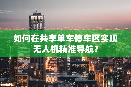 如何在共享单车停车区实现无人机精准导航？