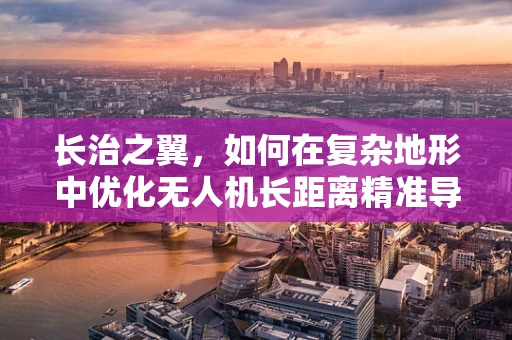 长治之翼，如何在复杂地形中优化无人机长距离精准导航？
