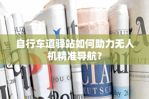 自行车道驿站如何助力无人机精准导航？