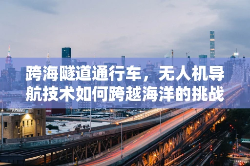 跨海隧道通行车，无人机导航技术如何跨越海洋的挑战？