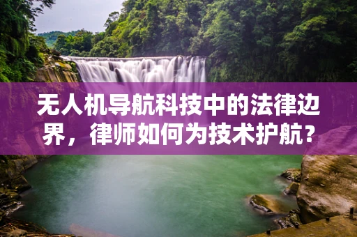 无人机导航科技中的法律边界，律师如何为技术护航？