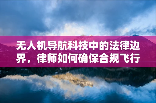 无人机导航科技中的法律边界，律师如何确保合规飞行？