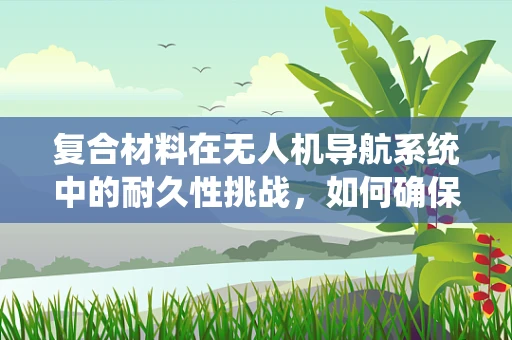 复合材料在无人机导航系统中的耐久性挑战，如何确保长期稳定？