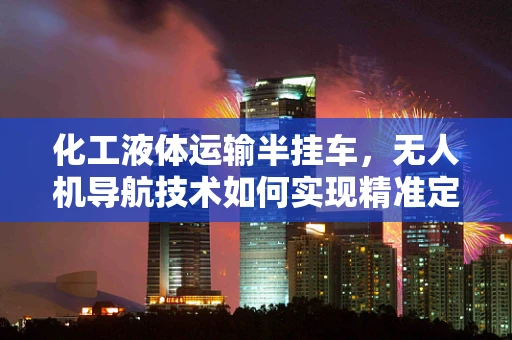 化工液体运输半挂车，无人机导航技术如何实现精准定位与安全运输？