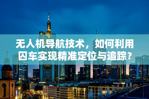 无人机导航技术，如何利用囚车实现精准定位与追踪？