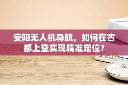 安阳无人机导航，如何在古都上空实现精准定位？