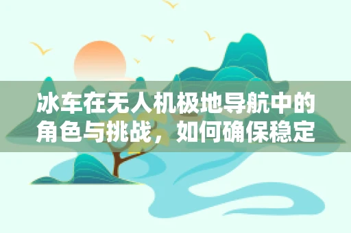 冰车在无人机极地导航中的角色与挑战，如何确保稳定穿越冰面？