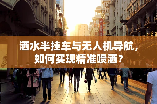 洒水半挂车与无人机导航，如何实现精准喷洒？