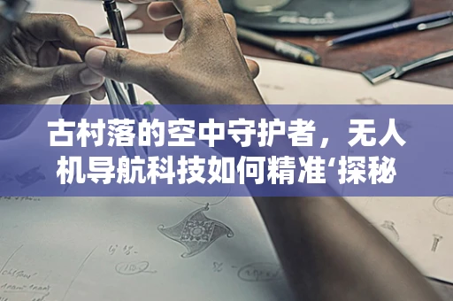 古村落的空中守护者，无人机导航科技如何精准‘探秘’古建筑群？