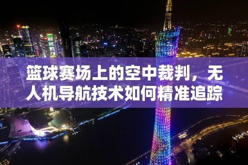 篮球赛场上的空中裁判，无人机导航技术如何精准追踪篮球轨迹？