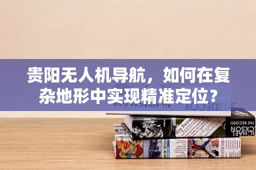 贵阳无人机导航，如何在复杂地形中实现精准定位？
