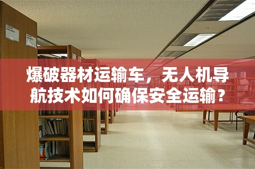 爆破器材运输车，无人机导航技术如何确保安全运输？