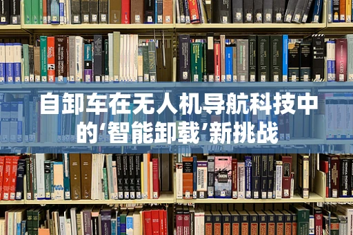 自卸车在无人机导航科技中的‘智能卸载’新挑战