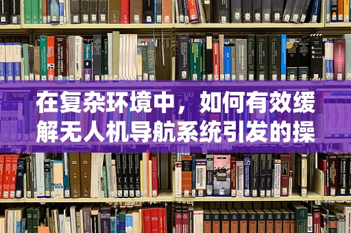 在复杂环境中，如何有效缓解无人机导航系统引发的操作员烦躁感？