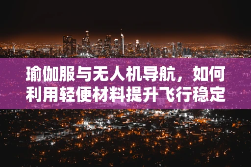 瑜伽服与无人机导航，如何利用轻便材料提升飞行稳定性？