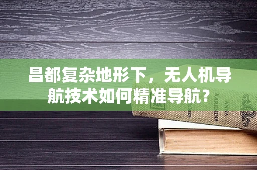 昌都复杂地形下，无人机导航技术如何精准导航？