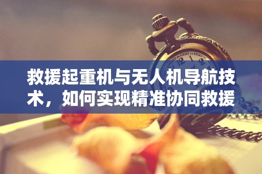 救援起重机与无人机导航技术，如何实现精准协同救援？