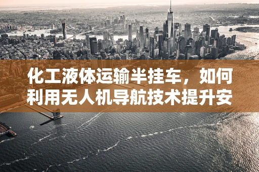 化工液体运输半挂车，如何利用无人机导航技术提升安全与效率？