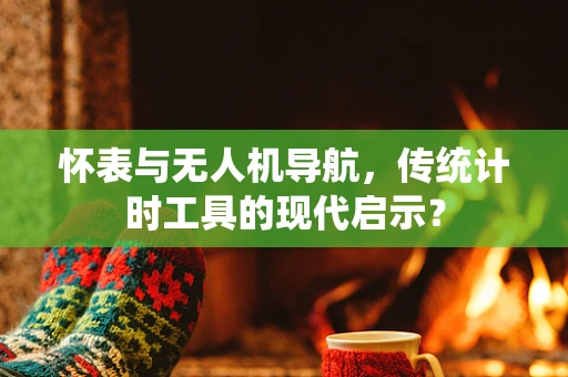 怀表与无人机导航，传统计时工具的现代启示？