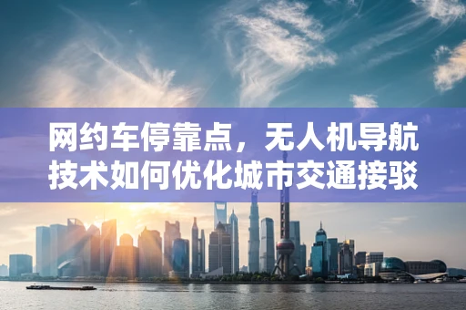 网约车停靠点，无人机导航技术如何优化城市交通接驳？