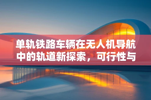 单轨铁路车辆在无人机导航中的轨道新探索，可行性与挑战何在？