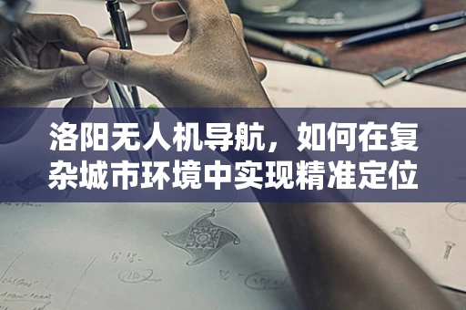 洛阳无人机导航，如何在复杂城市环境中实现精准定位？