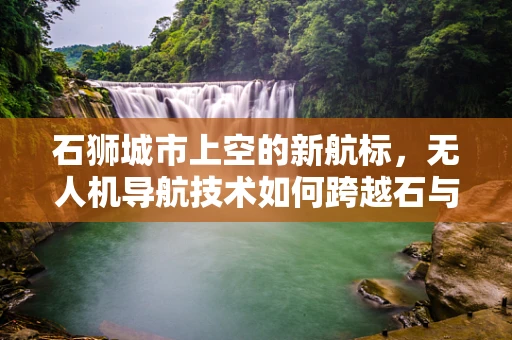 石狮城市上空的新航标，无人机导航技术如何跨越石与狮的界限？