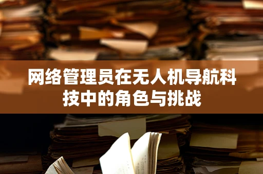网络管理员在无人机导航科技中的角色与挑战