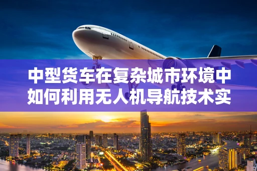 中型货车在复杂城市环境中如何利用无人机导航技术实现高效物流配送？