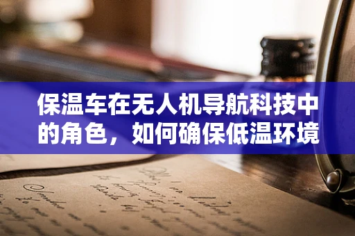 保温车在无人机导航科技中的角色，如何确保低温环境下的稳定飞行？